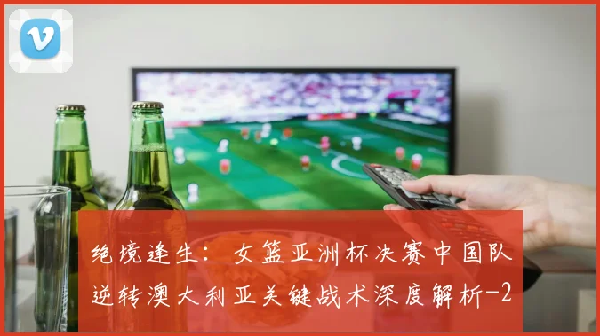 绝境逢生：女篮亚洲杯决赛中国队逆转澳大利亚关键战术深度解析