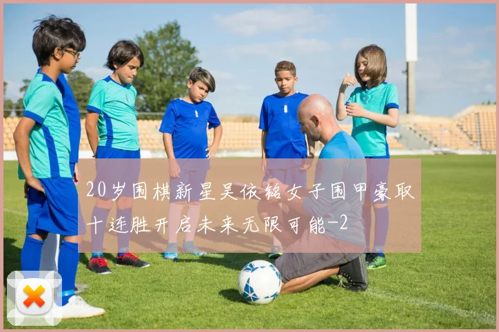20岁围棋新星吴依铭女子围甲豪取十连胜开启未来无限可能