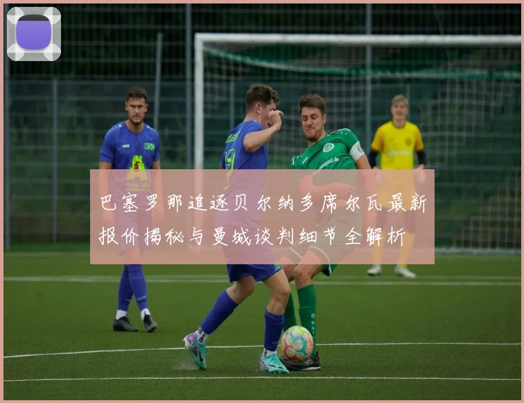 巴塞罗那追逐贝尔纳多席尔瓦最新报价揭秘与曼城谈判细节全解析