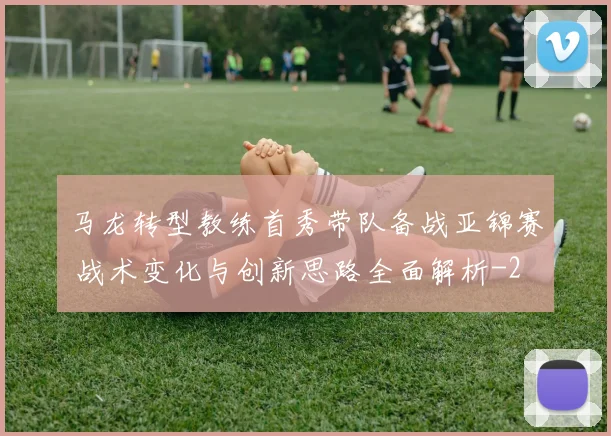 马龙转型教练首秀带队备战亚锦赛 战术变化与创新思路全面解析