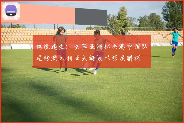 绝境逢生：女篮亚洲杯决赛中国队逆转澳大利亚关键战术深度解析