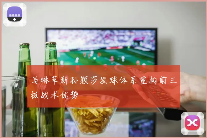 马琳革新孙颖莎发球体系重构前三板战术优势