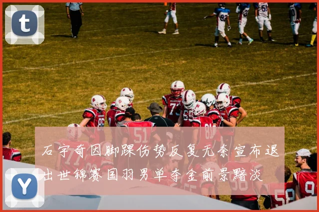 石宇奇因脚踝伤势反复无奈宣布退出世锦赛国羽男单夺金前景黯淡
