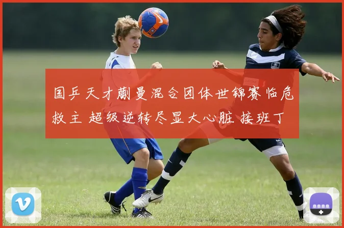 国乒天才蒯曼混合团体世锦赛临危救主 超级逆转尽显大心脏 接班丁宁呼声高