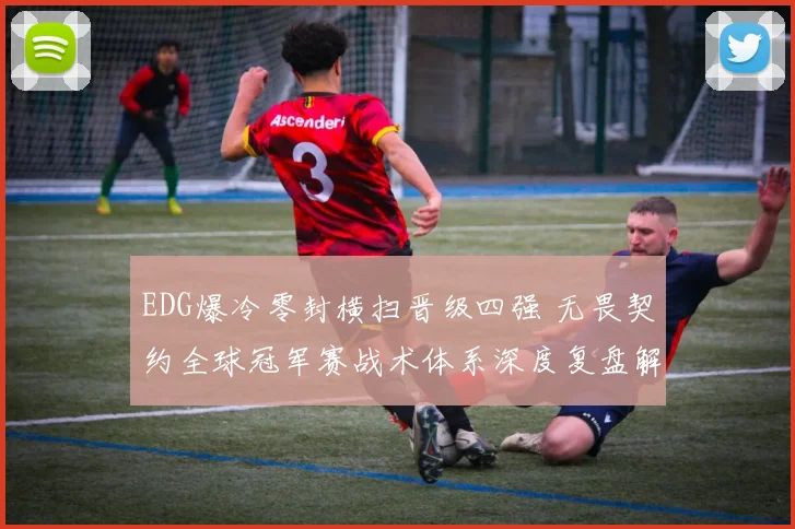 EDG爆冷零封横扫晋级四强 无畏契约全球冠军赛战术体系深度复盘解析致胜密钥