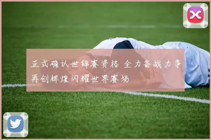 正式确认世锦赛资格 全力备战力争再创辉煌闪耀世界赛场