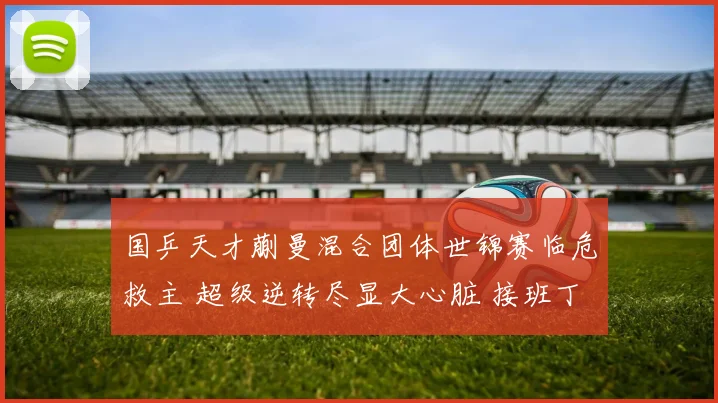 国乒天才蒯曼混合团体世锦赛临危救主 超级逆转尽显大心脏 接班丁宁呼声高