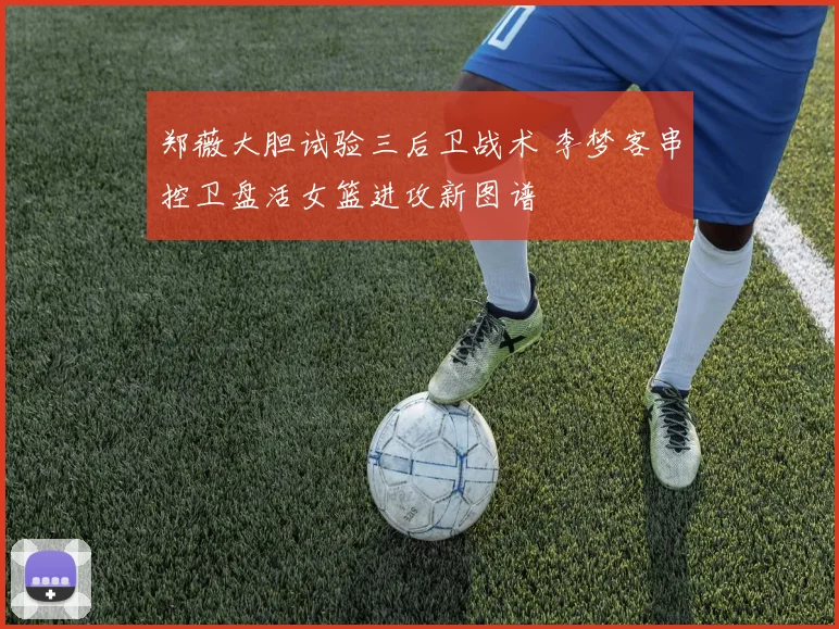 郑薇大胆试验三后卫战术 李梦客串控卫盘活女篮进攻新图谱