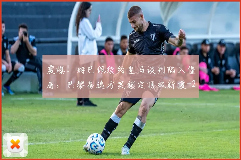 震爆!姆巴佩续约皇马谈判陷入僵局,巴黎备选方案锁定顶级新援