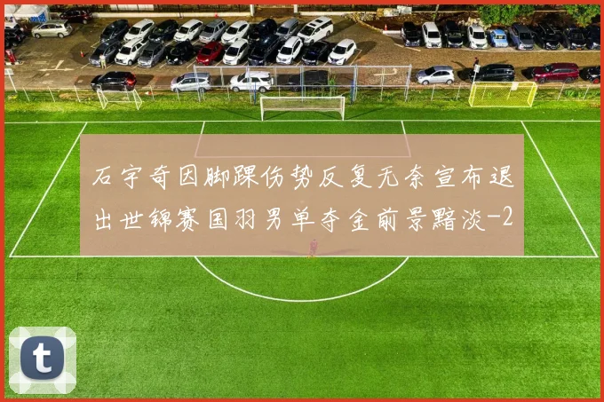 石宇奇因脚踝伤势反复无奈宣布退出世锦赛国羽男单夺金前景黯淡
