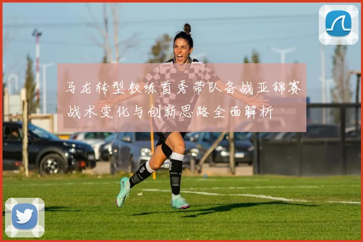 马龙转型教练首秀带队备战亚锦赛 战术变化与创新思路全面解析