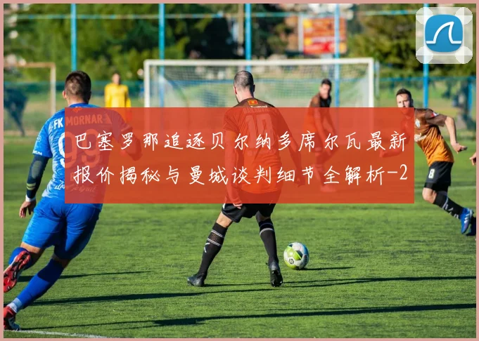 巴塞罗那追逐贝尔纳多席尔瓦最新报价揭秘与曼城谈判细节全解析