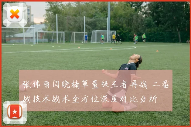 张伟丽闫晓楠草量级王者再战 二番战技术战术全方位深度对比分析